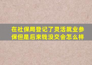 在社保局登记了灵活就业参保但是后来钱没交会怎么样