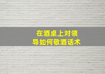 在酒桌上对领导如何敬酒话术