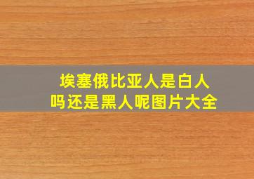 埃塞俄比亚人是白人吗还是黑人呢图片大全