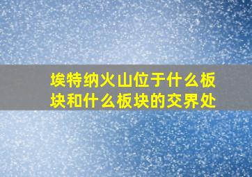 埃特纳火山位于什么板块和什么板块的交界处