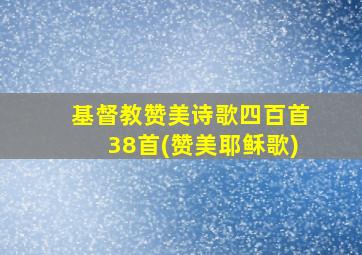 基督教赞美诗歌四百首38首(赞美耶稣歌)