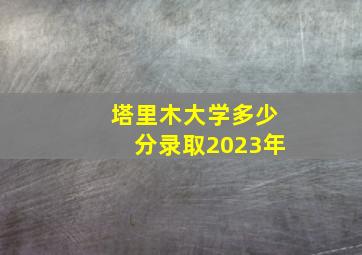 塔里木大学多少分录取2023年