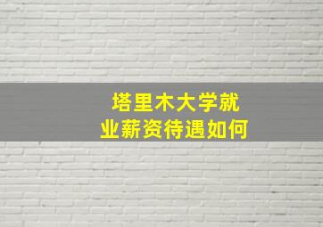 塔里木大学就业薪资待遇如何