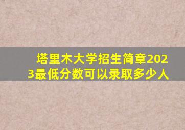 塔里木大学招生简章2023最低分数可以录取多少人