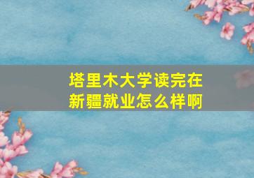 塔里木大学读完在新疆就业怎么样啊