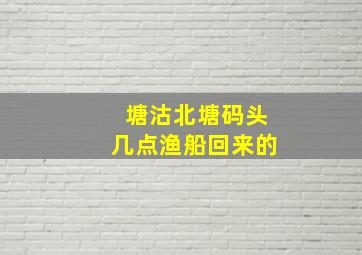 塘沽北塘码头几点渔船回来的