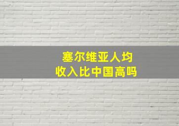 塞尔维亚人均收入比中国高吗