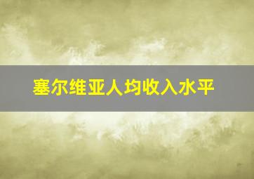 塞尔维亚人均收入水平