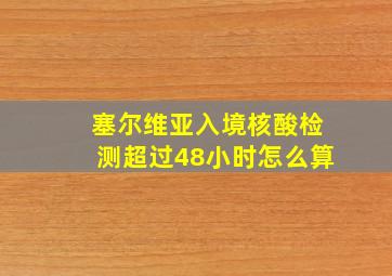 塞尔维亚入境核酸检测超过48小时怎么算