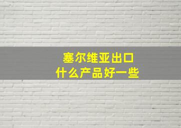 塞尔维亚出口什么产品好一些