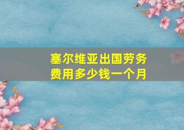 塞尔维亚出国劳务费用多少钱一个月