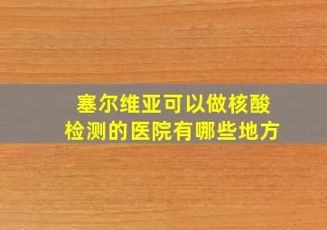 塞尔维亚可以做核酸检测的医院有哪些地方