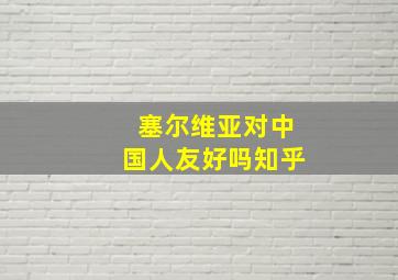 塞尔维亚对中国人友好吗知乎