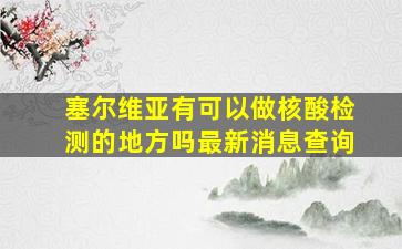 塞尔维亚有可以做核酸检测的地方吗最新消息查询