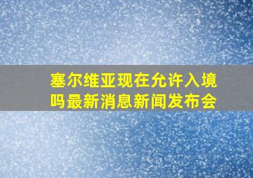 塞尔维亚现在允许入境吗最新消息新闻发布会