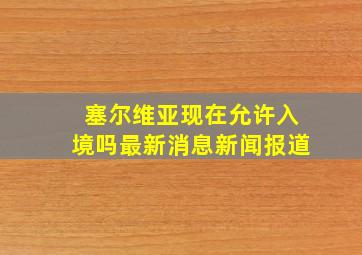 塞尔维亚现在允许入境吗最新消息新闻报道