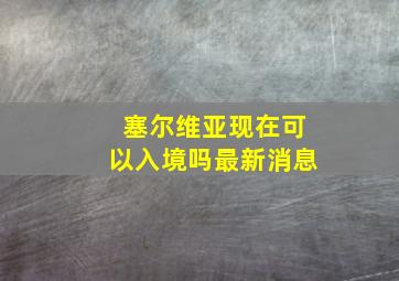 塞尔维亚现在可以入境吗最新消息