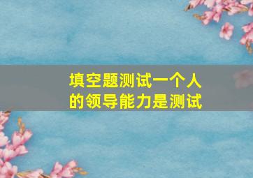 填空题测试一个人的领导能力是测试