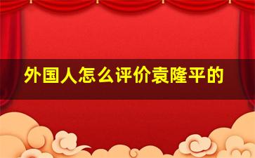 外国人怎么评价袁隆平的