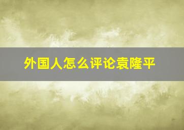 外国人怎么评论袁隆平