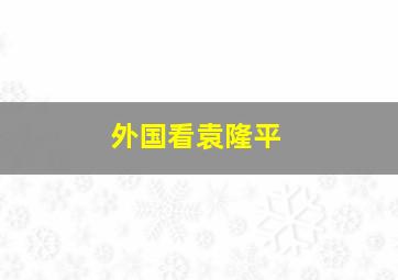 外国看袁隆平