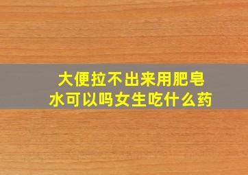 大便拉不出来用肥皂水可以吗女生吃什么药