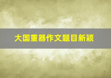 大国重器作文题目新颖