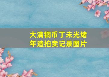 大清铜币丁未光绪年造拍卖记录图片