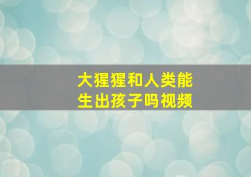 大猩猩和人类能生出孩子吗视频