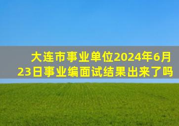 大连市事业单位2024年6月23日事业编面试结果出来了吗