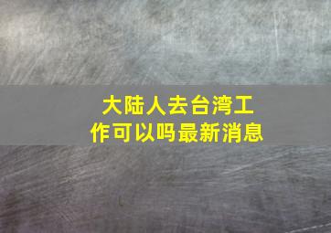 大陆人去台湾工作可以吗最新消息