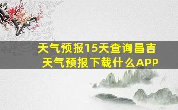 天气预报15天查询昌吉天气预报下载什么APP