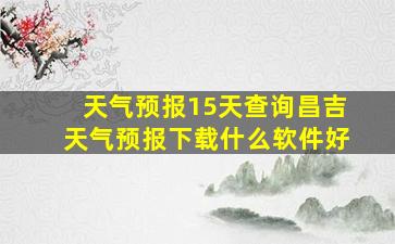 天气预报15天查询昌吉天气预报下载什么软件好