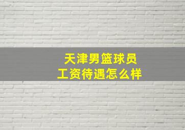 天津男篮球员工资待遇怎么样