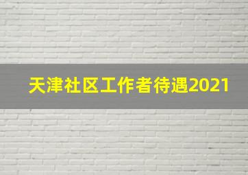 天津社区工作者待遇2021