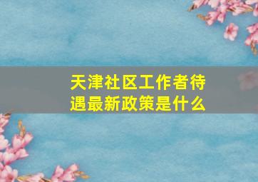 天津社区工作者待遇最新政策是什么