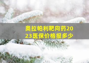 奥拉帕利靶向药2023医保价格报多少