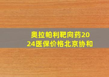 奥拉帕利靶向药2024医保价格北京协和