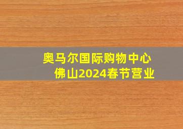 奥马尔国际购物中心佛山2024春节营业