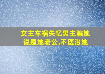 女主车祸失忆男主骗她说是她老公,不医治她