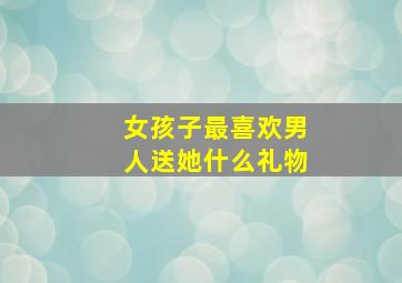 女孩子最喜欢男人送她什么礼物