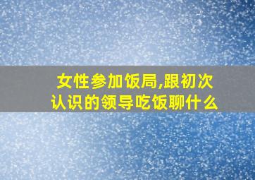 女性参加饭局,跟初次认识的领导吃饭聊什么