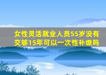 女性灵活就业人员55岁没有交够15年可以一次性补缴吗