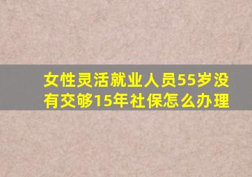 女性灵活就业人员55岁没有交够15年社保怎么办理