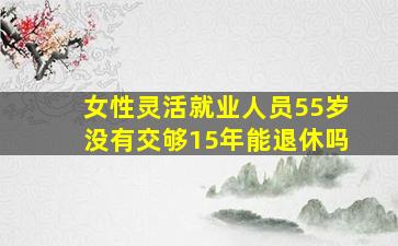 女性灵活就业人员55岁没有交够15年能退休吗