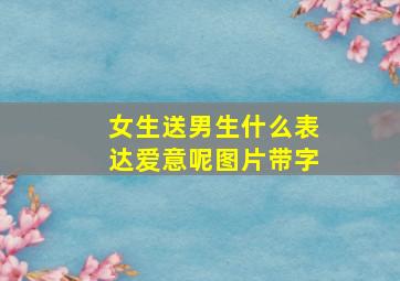 女生送男生什么表达爱意呢图片带字