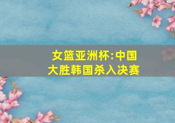 女篮亚洲杯:中国大胜韩国杀入决赛