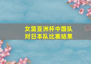 女篮亚洲杯中国队对日本队比赛结果