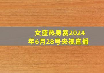 女篮热身赛2024年6月28号央视直播