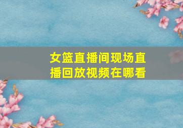 女篮直播间现场直播回放视频在哪看